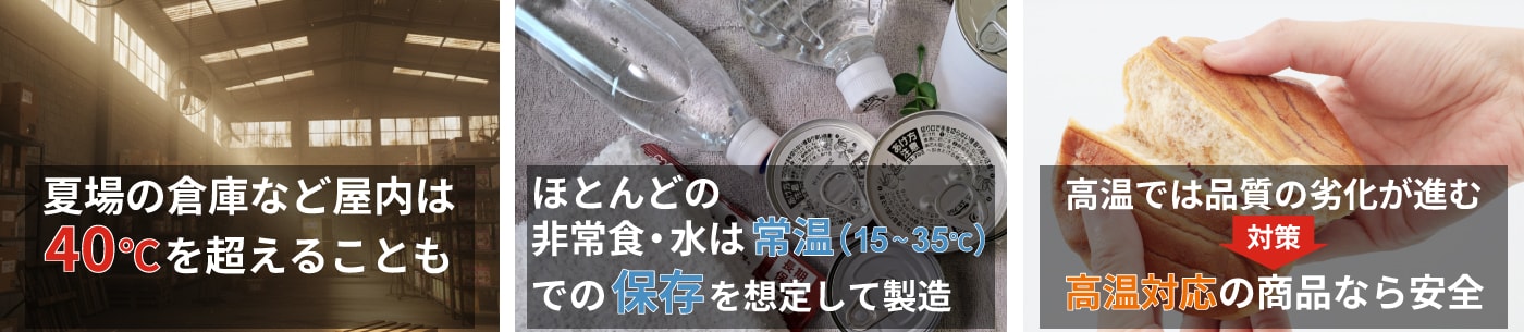 通常販売されている多くの非常食、保存水は常温での保管を推奨しており、高温環境の保管には適しません。商品の品質が低下し、安全に食べられなくなる可能性があります。