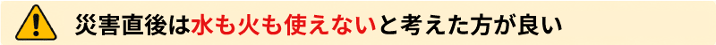 災害直後は水も火も使えないと考えた方が良い